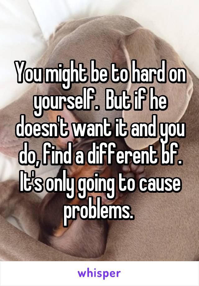 You might be to hard on yourself.  But if he doesn't want it and you do, find a different bf. It's only going to cause problems. 
