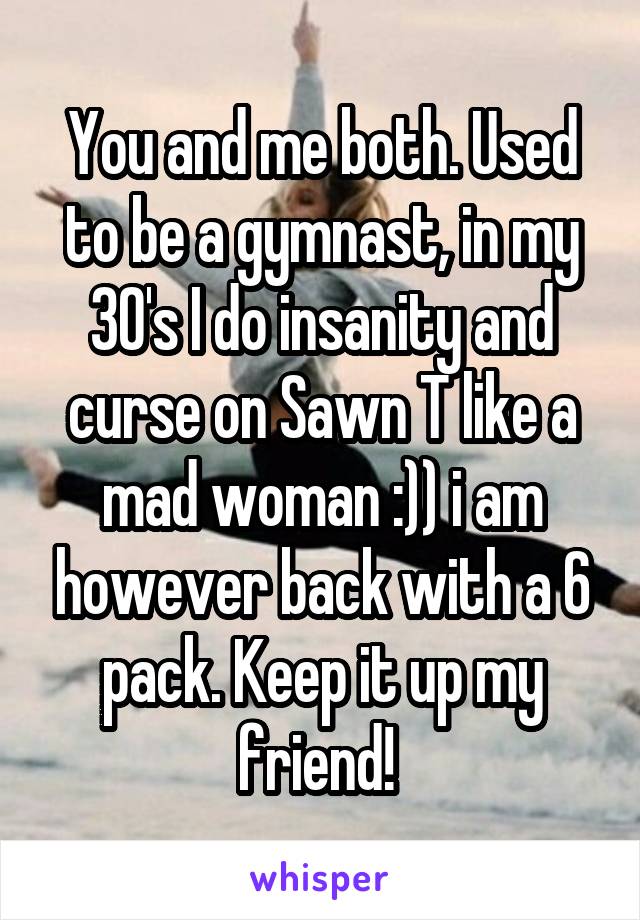 You and me both. Used to be a gymnast, in my 30's I do insanity and curse on Sawn T like a mad woman :)) i am however back with a 6 pack. Keep it up my friend! 