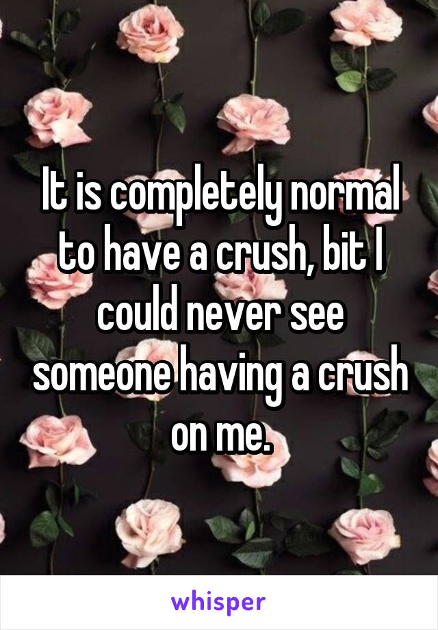 It is completely normal to have a crush, bit I could never see someone having a crush on me.