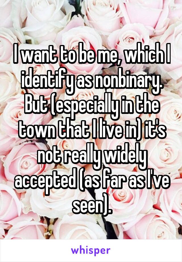 I want to be me, which I identify as nonbinary. But (especially in the town that I live in) it's not really widely accepted (as far as I've seen).
