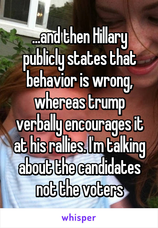 ...and then Hillary publicly states that behavior is wrong, whereas trump verbally encourages it at his rallies. I'm talking about the candidates not the voters