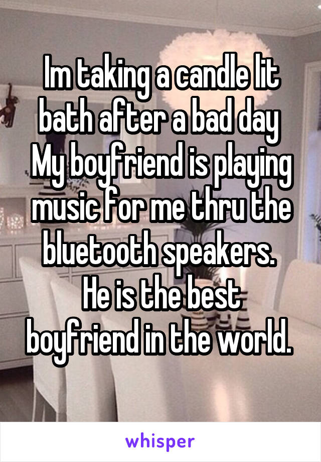 Im taking a candle lit bath after a bad day 
My boyfriend is playing music for me thru the bluetooth speakers. 
He is the best boyfriend in the world. 
