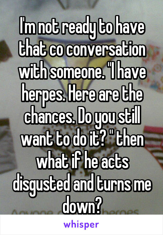 I'm not ready to have that co conversation with someone. "I have herpes. Here are the chances. Do you still want to do it? " then what if he acts disgusted and turns me down?