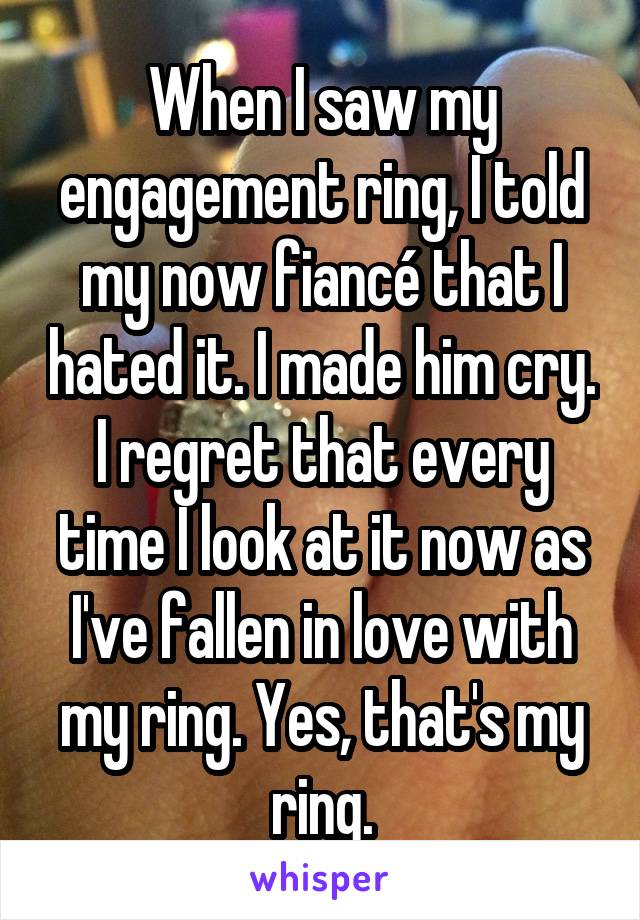 When I saw my engagement ring, I told my now fiancé that I hated it. I made him cry. I regret that every time I look at it now as I've fallen in love with my ring. Yes, that's my ring.