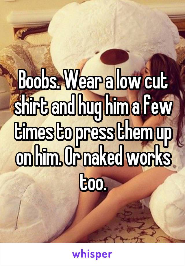 Boobs. Wear a low cut shirt and hug him a few times to press them up on him. Or naked works too.