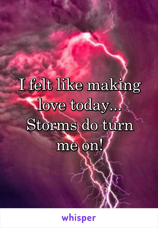 I felt like making love today...
Storms do turn me on!