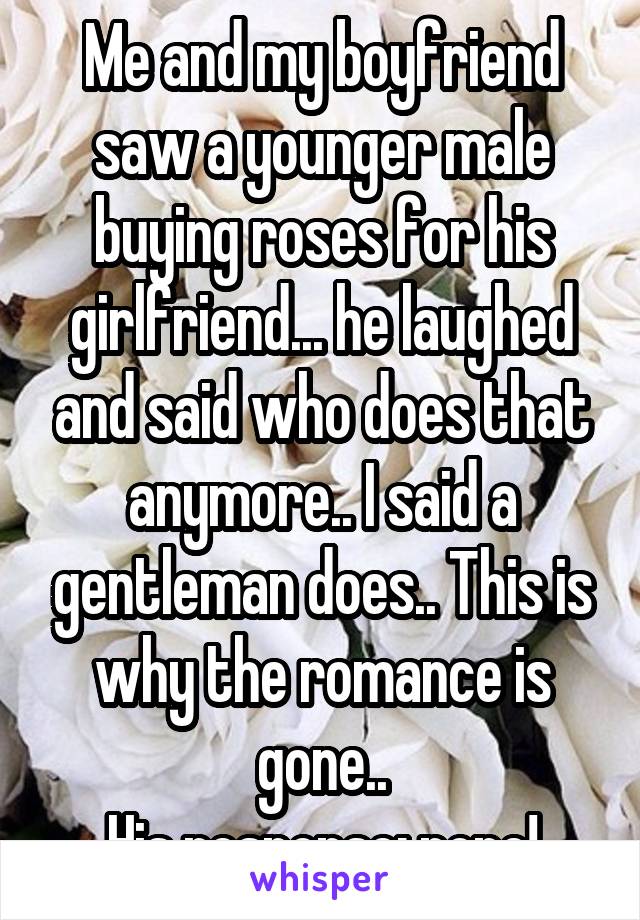 Me and my boyfriend saw a younger male buying roses for his girlfriend... he laughed and said who does that anymore.. I said a gentleman does.. This is why the romance is gone..
His response: none!