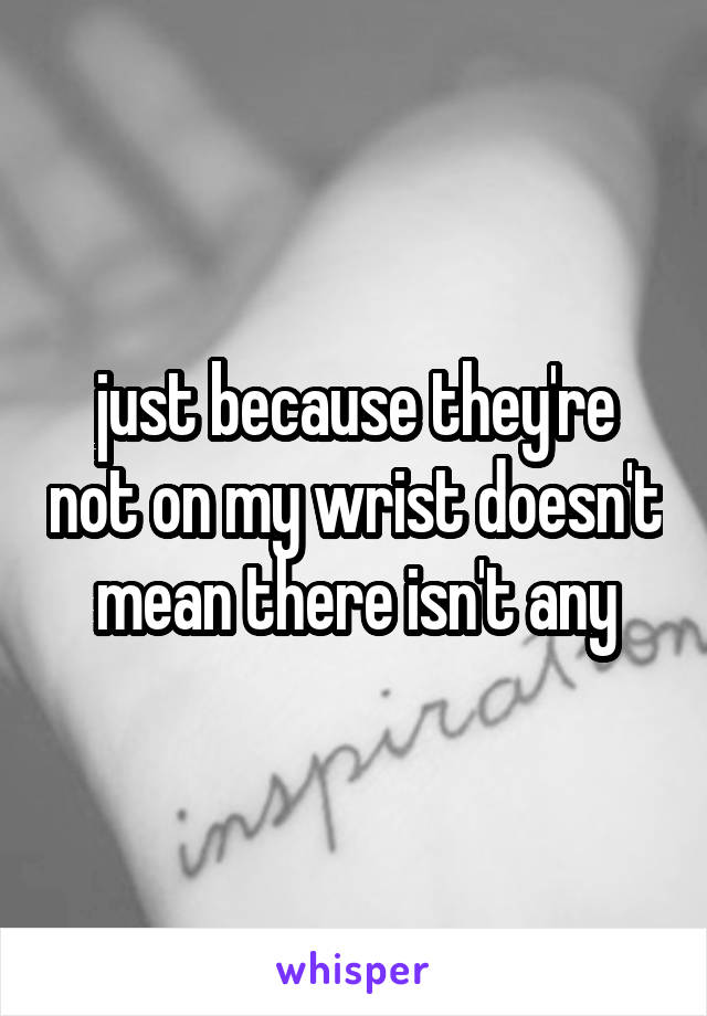 just because they're not on my wrist doesn't mean there isn't any