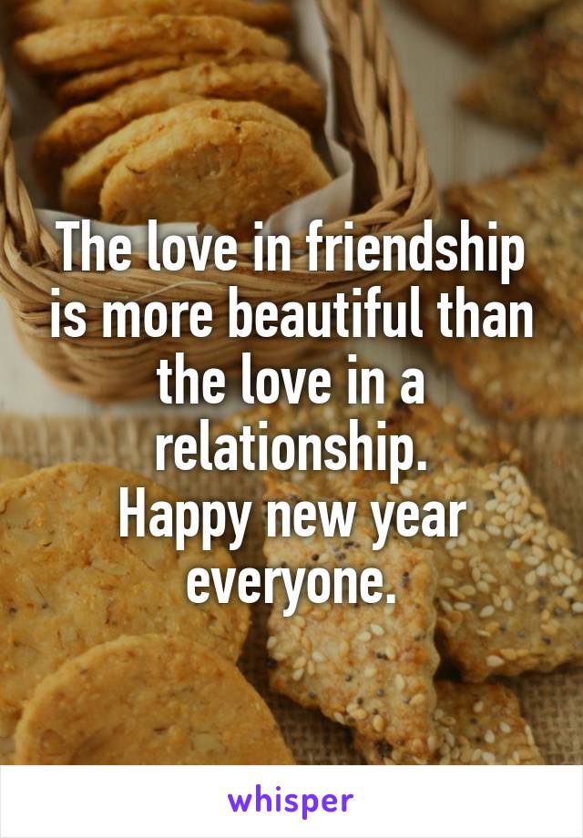 The love in friendship is more beautiful than the love in a relationship.
Happy new year everyone.