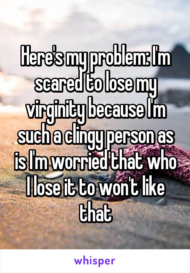 Here's my problem: I'm scared to lose my virginity because I'm such a clingy person as is I'm worried that who I lose it to won't like that