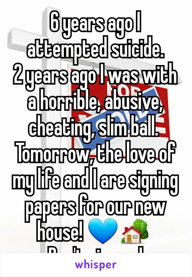 6 years ago I attempted suicide.
2 years ago I was with a horrible, abusive, cheating, slim ball. 
Tomorrow, the love of my life and I are signing papers for our new house! 💙🏡 
Don't give up!