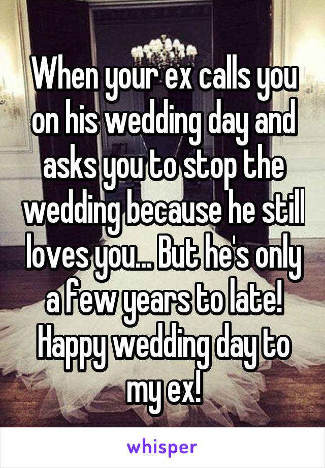 When your ex calls you on his wedding day and asks you to stop the wedding because he still loves you... But he's only a few years to late! Happy wedding day to my ex!