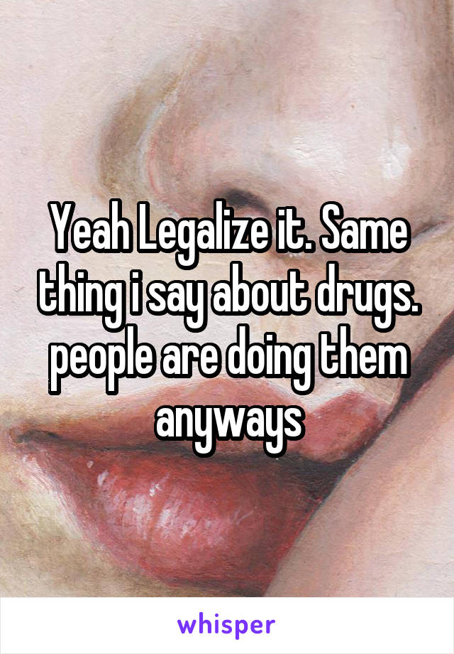 Yeah Legalize it. Same thing i say about drugs. people are doing them anyways
