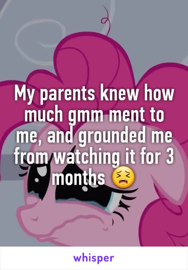 My parents knew how much gmm ment to me, and grounded me from watching it for 3 months 😣