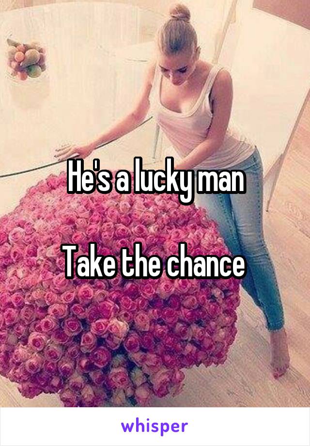 He's a lucky man

Take the chance 