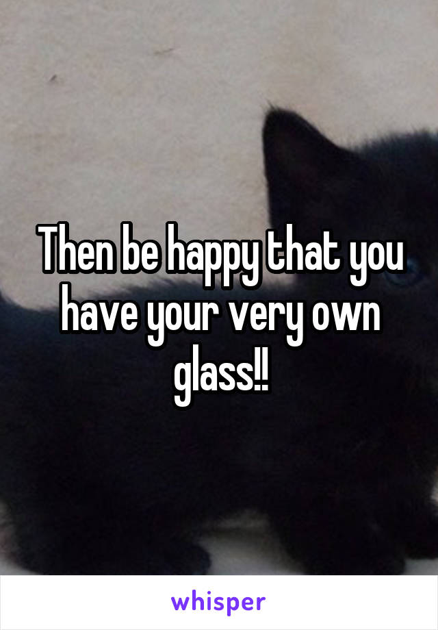 Then be happy that you have your very own glass!!