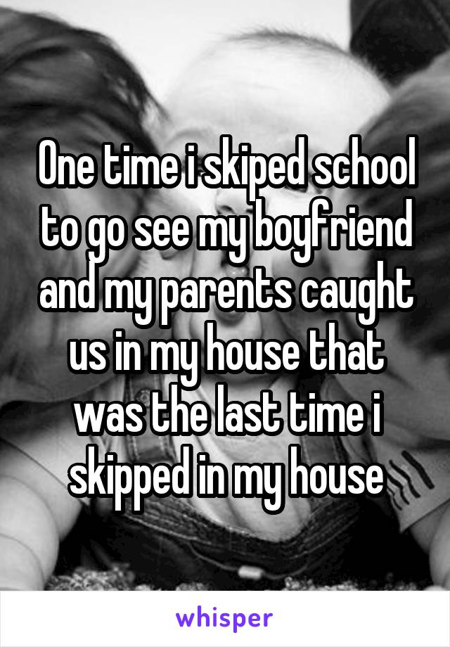 One time i skiped school to go see my boyfriend and my parents caught us in my house that was the last time i skipped in my house