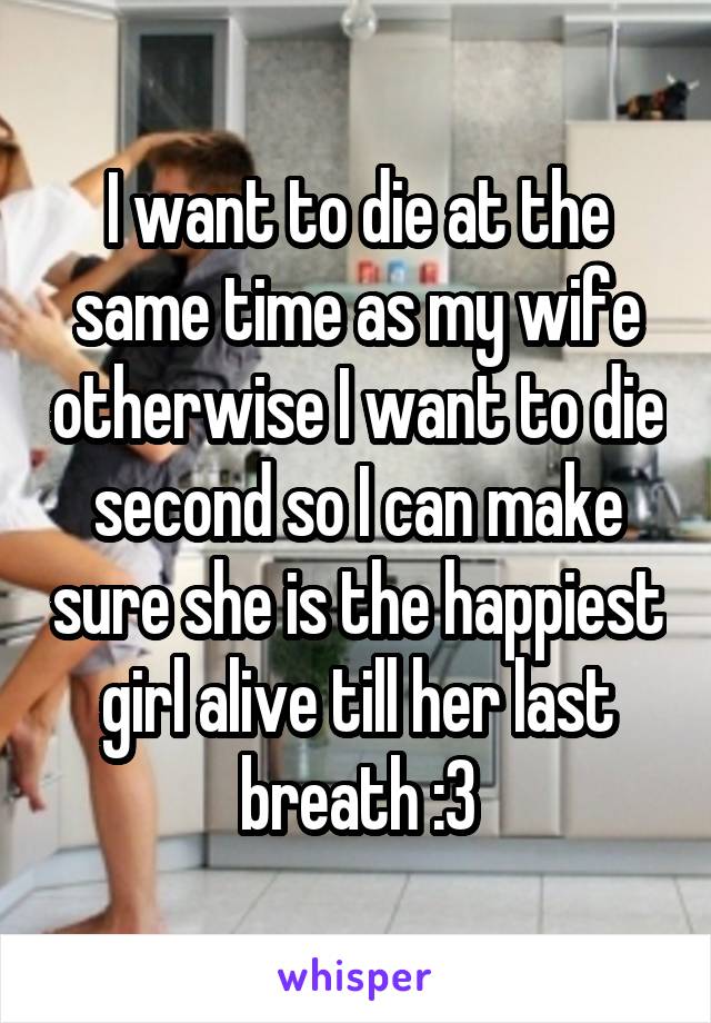 I want to die at the same time as my wife otherwise I want to die second so I can make sure she is the happiest girl alive till her last breath :3