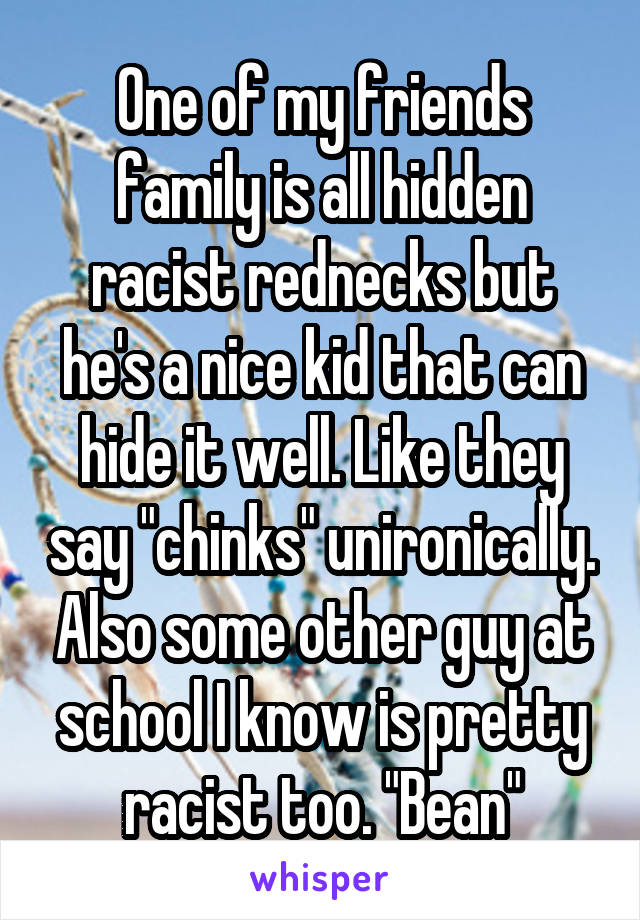 One of my friends family is all hidden racist rednecks but he's a nice kid that can hide it well. Like they say "chinks" unironically. Also some other guy at school I know is pretty racist too. "Bean"