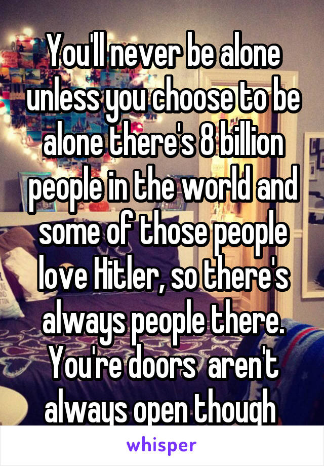 You'll never be alone unless you choose to be alone there's 8 billion people in the world and some of those people love Hitler, so there's always people there. You're doors  aren't always open though 