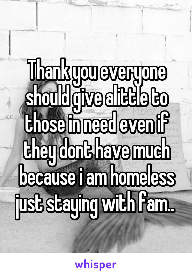 Thank you everyone should give alittle to those in need even if they dont have much because i am homeless just staying with fam.. 