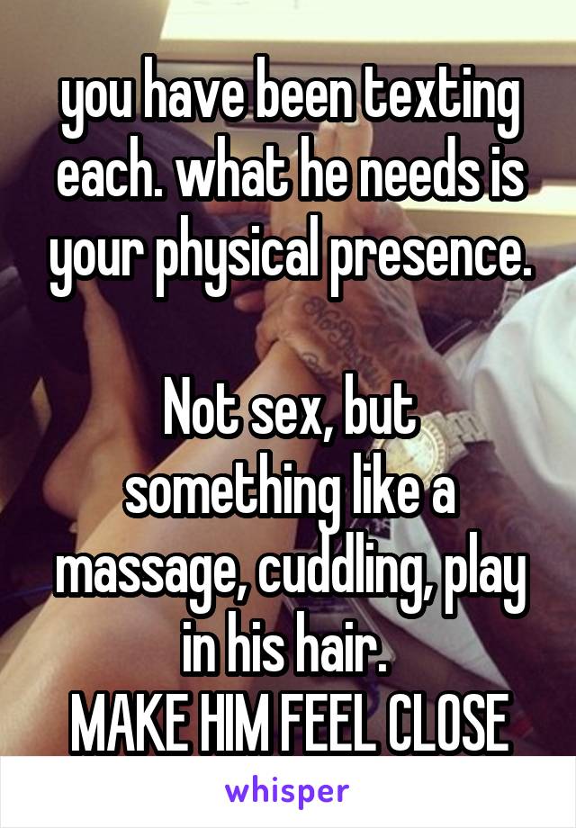 you have been texting each. what he needs is your physical presence.

Not sex, but something like a massage, cuddling, play in his hair. 
MAKE HIM FEEL CLOSE