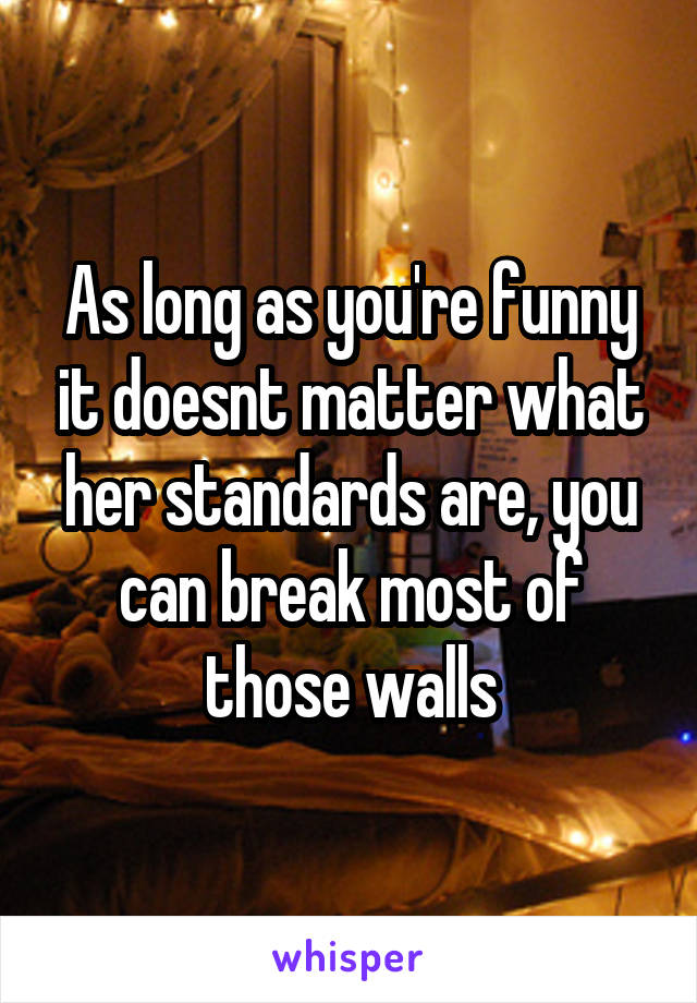 As long as you're funny it doesnt matter what her standards are, you can break most of those walls