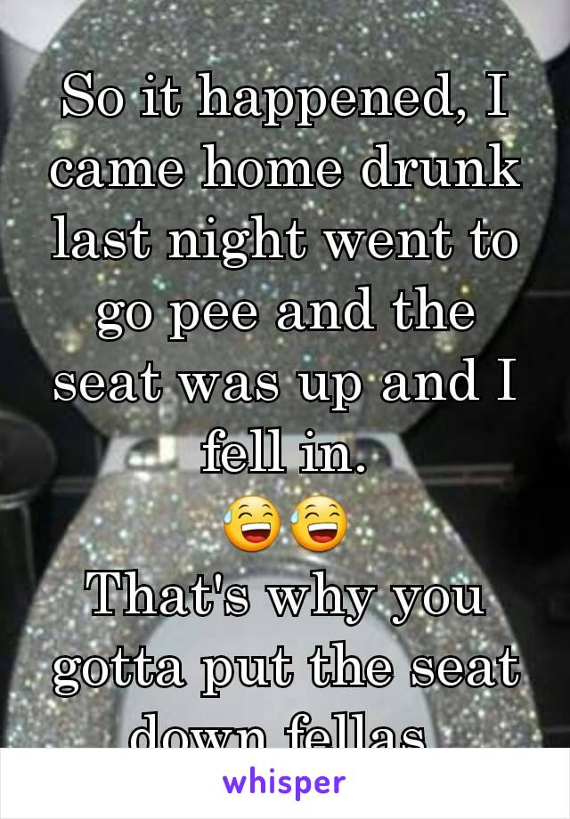 So it happened, I came home drunk last night went to go pee and the seat was up and I fell in.
😅😅
That's why you gotta put the seat down fellas 