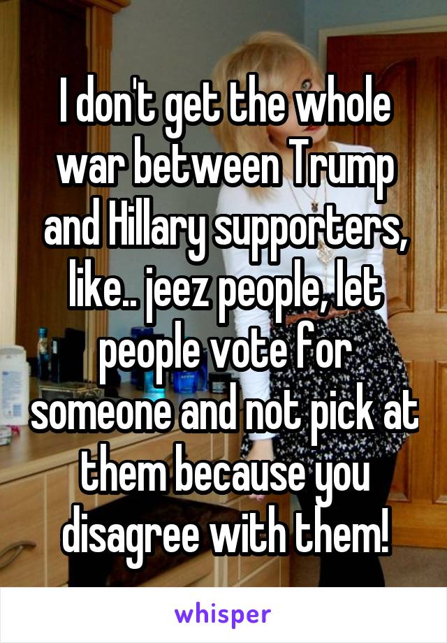 I don't get the whole war between Trump and Hillary supporters, like.. jeez people, let people vote for someone and not pick at them because you disagree with them!