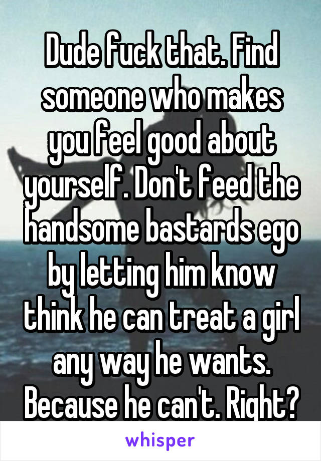 Dude fuck that. Find someone who makes you feel good about yourself. Don't feed the handsome bastards ego by letting him know think he can treat a girl any way he wants. Because he can't. Right?