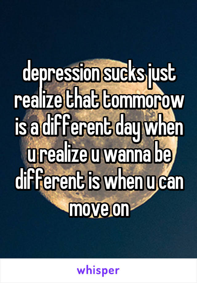 depression sucks just realize that tommorow is a different day when u realize u wanna be different is when u can move on