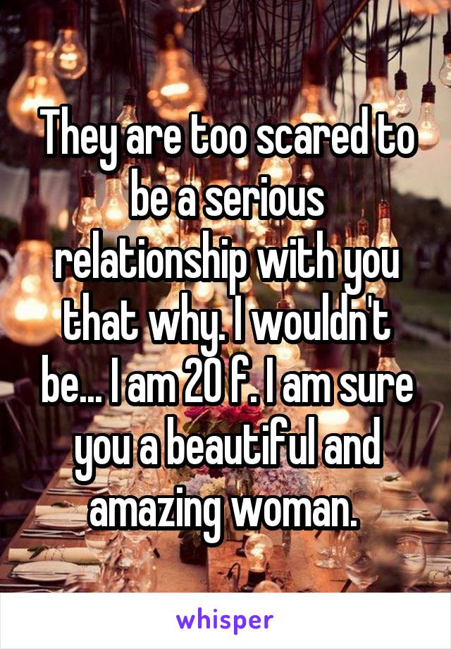 They are too scared to be a serious relationship with you that why. I wouldn't be... I am 20 f. I am sure you a beautiful and amazing woman. 