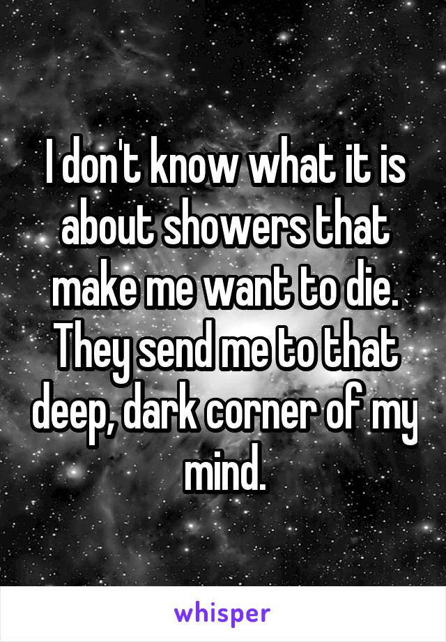 I don't know what it is about showers that make me want to die. They send me to that deep, dark corner of my mind.