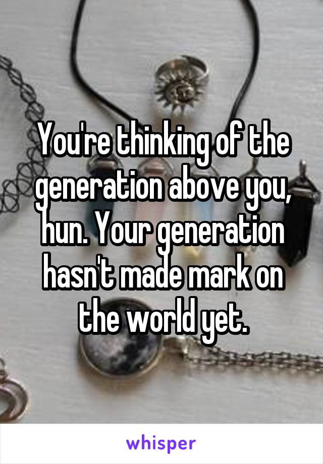 You're thinking of the generation above you, hun. Your generation hasn't made mark on the world yet.