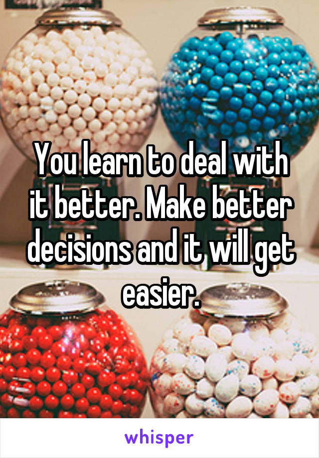You learn to deal with it better. Make better decisions and it will get easier.