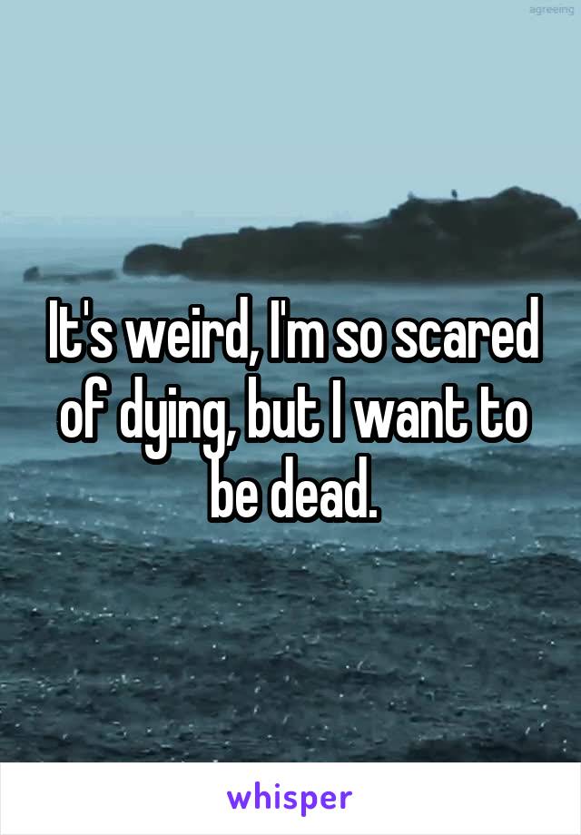 It's weird, I'm so scared of dying, but I want to be dead.