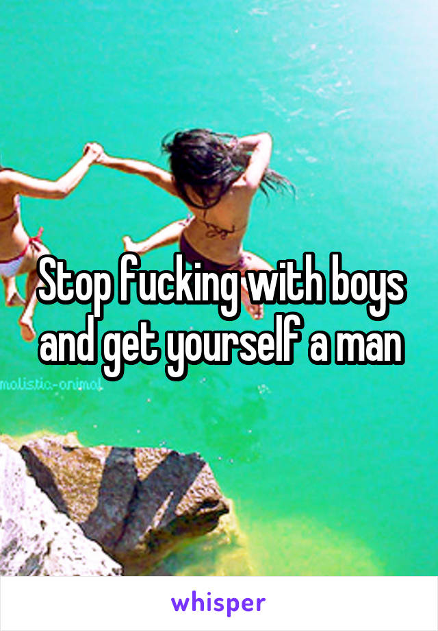 Stop fucking with boys and get yourself a man