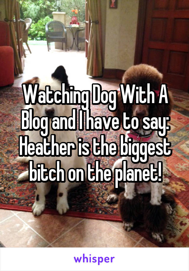 Watching Dog With A Blog and I have to say: Heather is the biggest bitch on the planet!