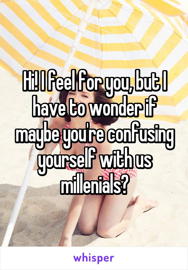 Hi! I feel for you, but I have to wonder if maybe you're confusing yourself with us millenials?