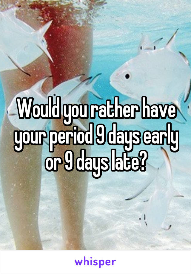 Would you rather have your period 9 days early or 9 days late?