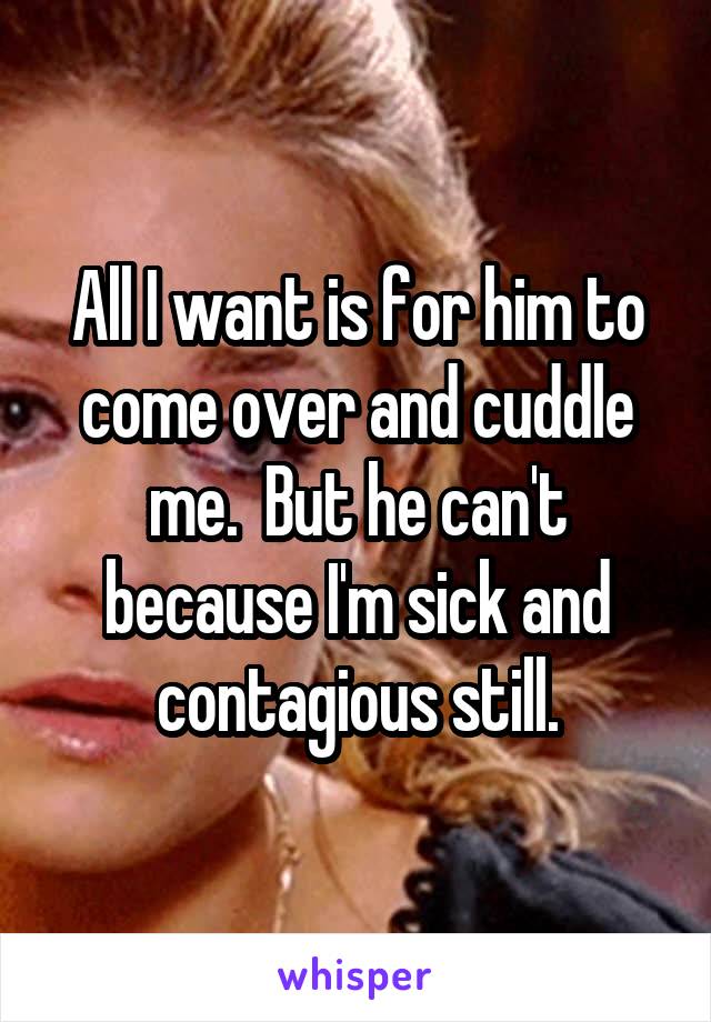 All I want is for him to come over and cuddle me.  But he can't because I'm sick and contagious still.