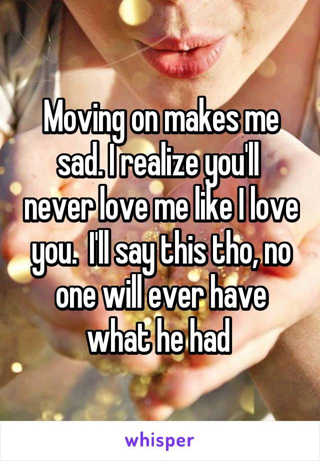Moving on makes me sad. I realize you'll  never love me like I love you.  I'll say this tho, no one will ever have what he had 