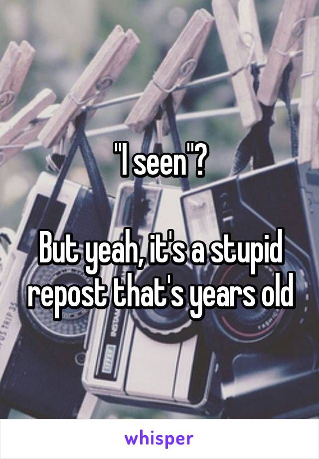 "I seen"?

But yeah, it's a stupid repost that's years old