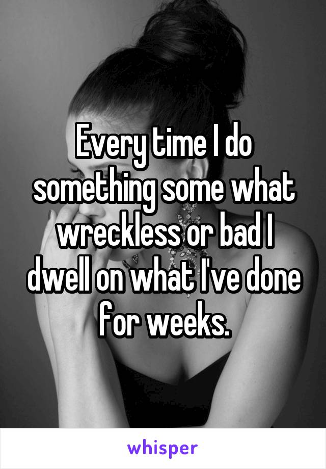 Every time I do something some what wreckless or bad I dwell on what I've done for weeks.