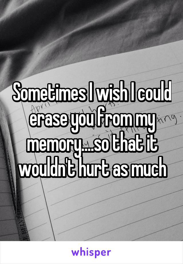 Sometimes I wish I could erase you from my memory....so that it wouldn't hurt as much