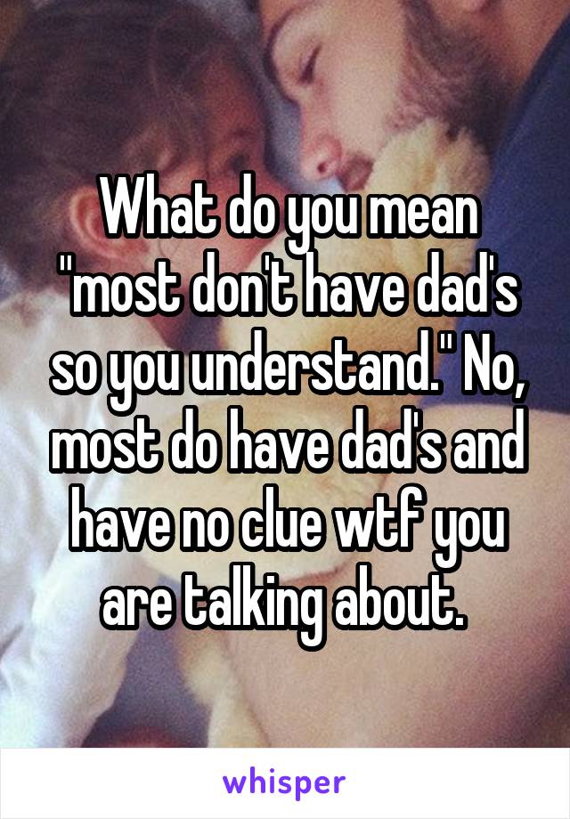 What do you mean "most don't have dad's so you understand." No, most do have dad's and have no clue wtf you are talking about. 