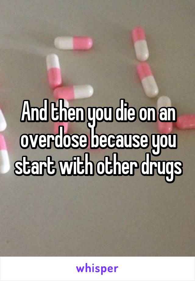 And then you die on an overdose because you start with other drugs