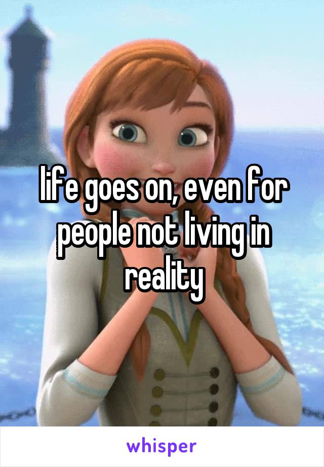 life goes on, even for people not living in reality