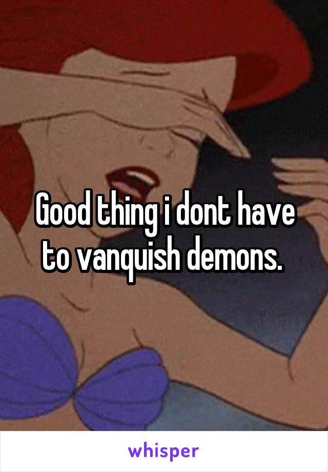 Good thing i dont have to vanquish demons. 