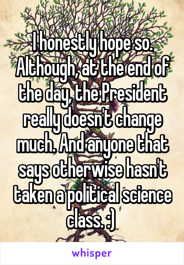 I honestly hope so. Although, at the end of the day, the President really doesn't change much. And anyone that says otherwise hasn't taken a political science class. :) 